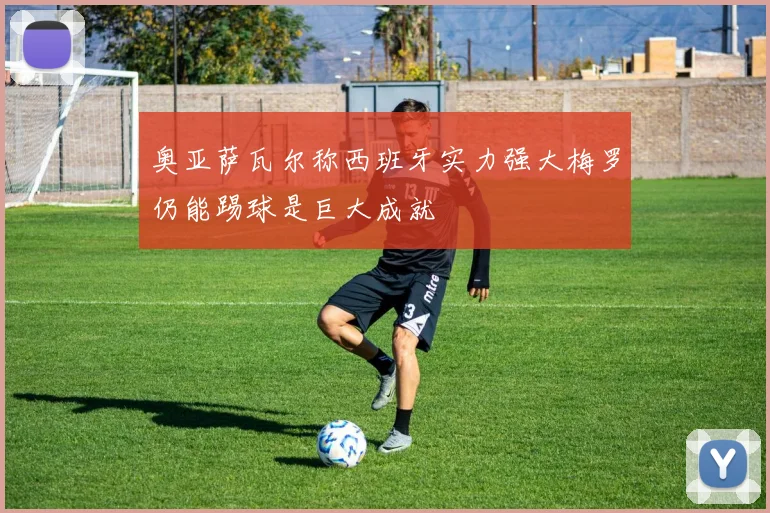 奥亚萨瓦尔称西班牙实力强大梅罗仍能踢球是巨大成就