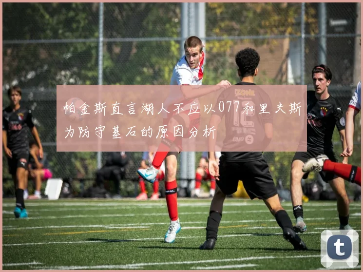 帕金斯直言湖人不应以077和里夫斯为防守基石的原因分析