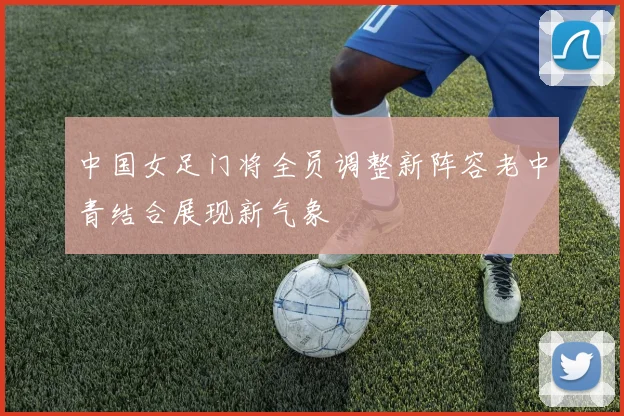 中国女足门将全员调整新阵容老中青结合展现新气象