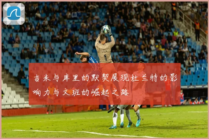 吉米与库里的默契展现杜兰特的影响力与文班的崛起之路