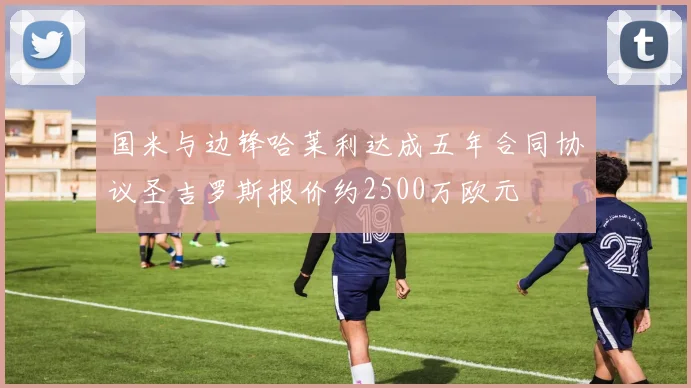 国米与边锋哈莱利达成五年合同协议圣吉罗斯报价约2500万欧元