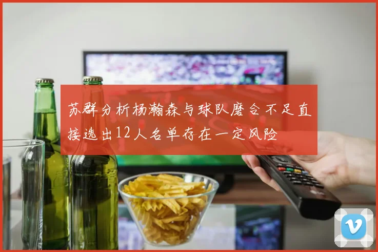 苏群分析杨瀚森与球队磨合不足直接选出12人名单存在一定风险