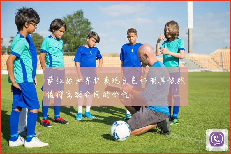 萨拉赫世界杯表现出色证明其依然值得高额合同的价值