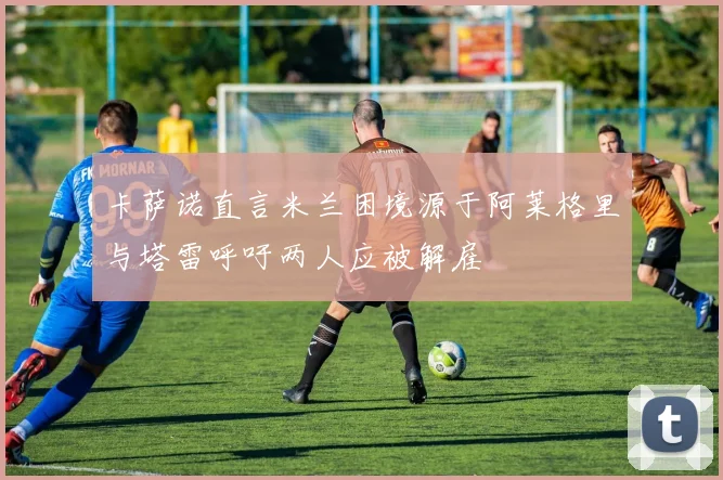 卡萨诺直言米兰困境源于阿莱格里与塔雷呼吁两人应被解雇