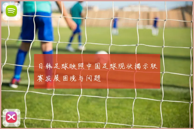 日韩足球映照中国足球现状揭示联赛发展困境与问题