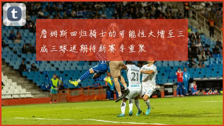 詹姆斯回归骑士的可能性大增至三成三球迷期待新赛季重聚