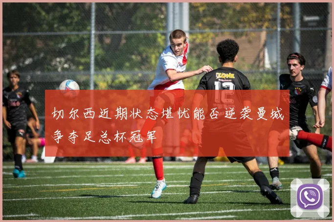 切尔西近期状态堪忧能否逆袭曼城争夺足总杯冠军