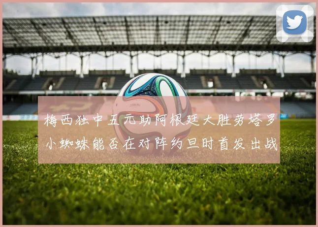 梅西独中五元助阿根廷大胜劳塔罗小蜘蛛能否在对阵约旦时首发出战