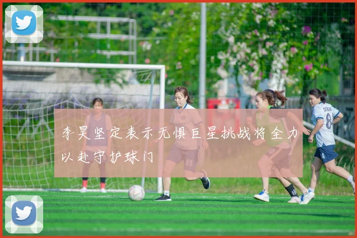 李昊坚定表示无惧巨星挑战将全力以赴守护球门