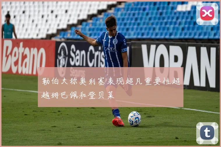 勒伯夫称奥利塞表现超凡重要性超越姆巴佩和登贝莱