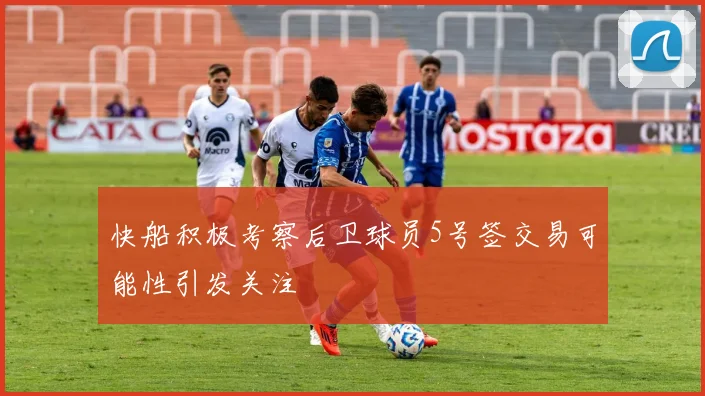 快船积极考察后卫球员5号签交易可能性引发关注