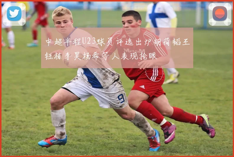 中超半程U23球员评选出炉胡荷韬王钰栋李昊杨希等人表现抢眼