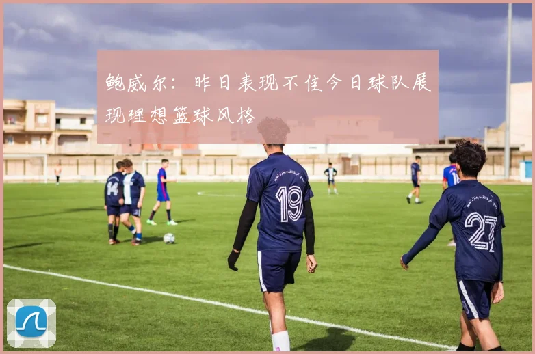 鲍威尔：昨日表现不佳今日球队展现理想篮球风格
