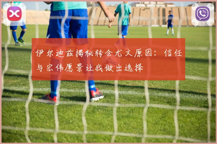 伊尔迪兹揭秘转会尤文原因：信任与宏伟愿景让我做出选择