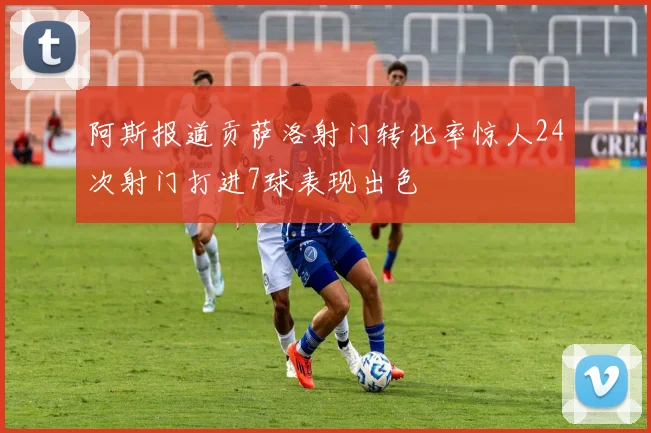 阿斯报道贡萨洛射门转化率惊人24次射门打进7球表现出色
