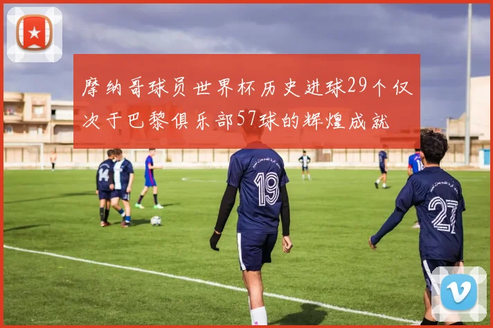 摩纳哥球员世界杯历史进球29个仅次于巴黎俱乐部57球的辉煌成就