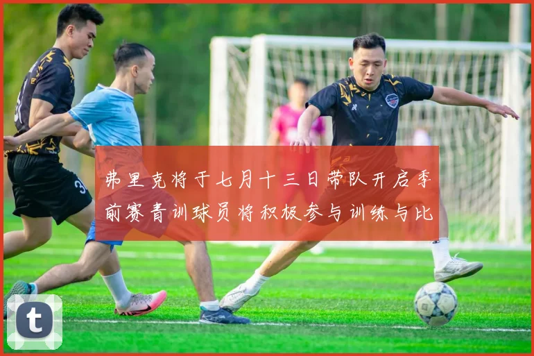 弗里克将于七月十三日带队开启季前赛青训球员将积极参与训练与比赛