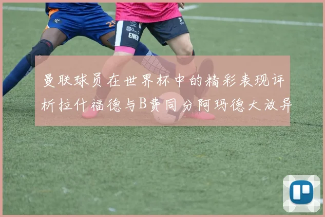 曼联球员在世界杯中的精彩表现评析拉什福德与B费同分阿玛德大放异彩