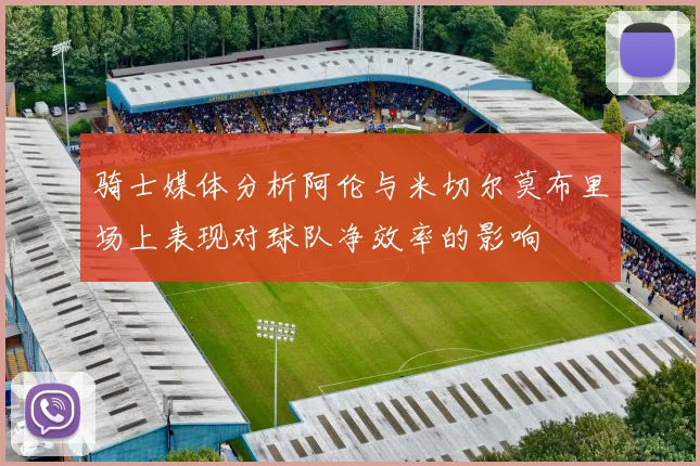 骑士媒体分析阿伦与米切尔莫布里场上表现对球队净效率的影响