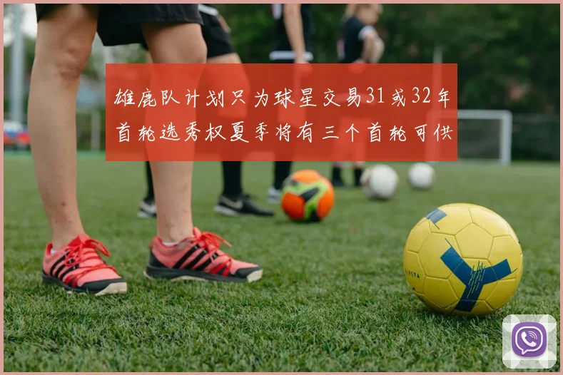 雄鹿队计划只为球星交易31或32年首轮选秀权夏季将有三个首轮可供交易
