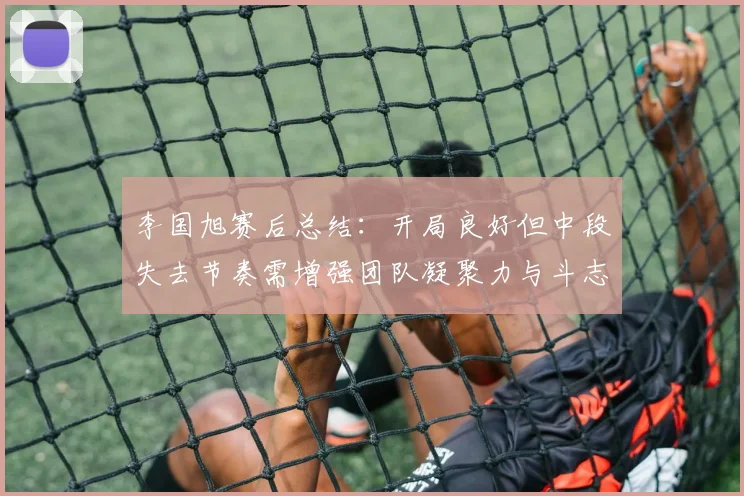 李国旭赛后总结：开局良好但中段失去节奏需增强团队凝聚力与斗志