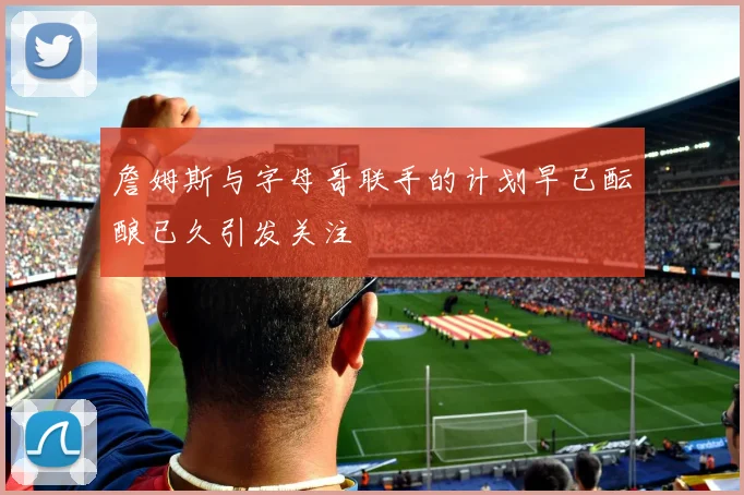 詹姆斯与字母哥联手的计划早已酝酿已久引发关注