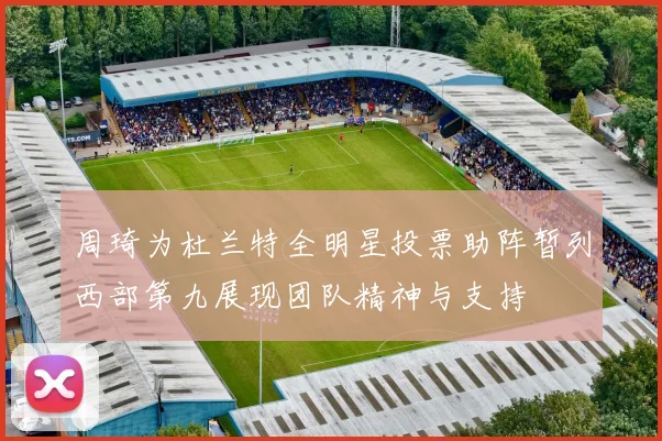 周琦为杜兰特全明星投票助阵暂列西部第九展现团队精神与支持