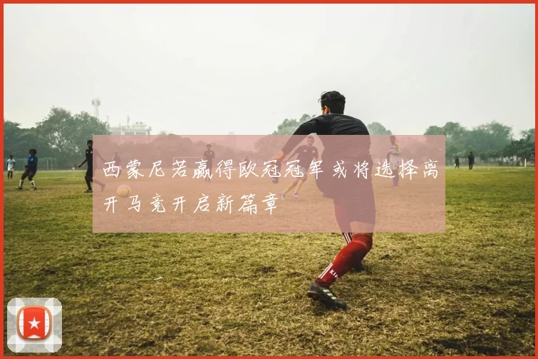 西蒙尼若赢得欧冠冠军或将选择离开马竞开启新篇章