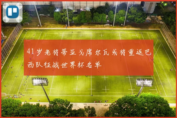 41岁老将蒂亚戈席尔瓦或将重返巴西队征战世界杯名单